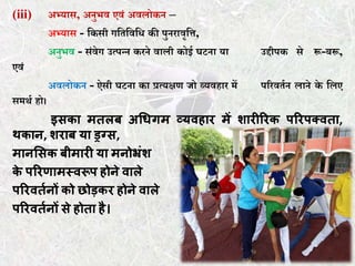 (iii) अभ्यास, अनुभव एवं अवलोकन –
अभ्यास - ककसी गकर्कवकि की पुनरावृकि,
अनुभव - संवेग उत्पन्न करने वाली कोई घटना या उद्दीपक से रू-बरू,
एवं
अवलोकन - ऐसी घटना का प्रत्यक्षण जो व्यवहार में पररवर्तन लाने के कलए
समथत हो।
इसका मतलब अधिगम व्यवहार में शारीररक पररपक्वता,
थकान, शराब या ड्रग्स,
मानससक बीमारी या मनोभ्रंश
के पररणामस्वरूप होने वाले
पररवततनों को छोड़कर होने वाले
पररवततनों से होता है।
 