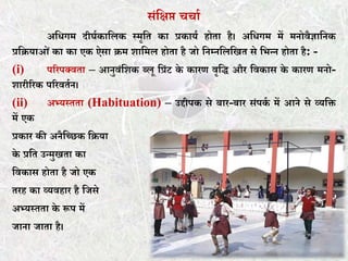 संकक्षप्त चचात
अकिगम दीघतकाकलक स्मृकर् का प्रकायत होर्ा है। अकिगम में मनोवैज्ञाकनक
प्रकियाओं का का एक ऐसा िम शाकमल होर्ा है जो कनम्नकलकखर् से कभन्न होर्ा है: -
(i) पररपक्वर्ा – आनुवंकशक ब्लू कप्रंट के कारण वृकि और कवकास के कारण मनो-
शारीररक पररवर्तन।
(ii) अभ्यस्र्र्ा (Habituation) – उद्दीपक से बार-बार संपकत में आने से व्यकि
में एक
प्रकार की अनैकछछक किया
के प्रकर् उन्मुखर्ा का
कवकास होर्ा है जो एक
र्रह का व्यवहार है कजसे
अभ्यस्र्र्ा के रूप में
जाना जार्ा है।
 