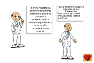 Sendo hipertenso,
com um tratamento
adequado, pode-se
controlar a
pressão arterial
levando o paciente a
ter uma vida
absolutamente
normal.
Esse tratamento poderá
estender-se por
toda a vida.
Nos casos em que o
indivíduo não possa
curar-se.
 