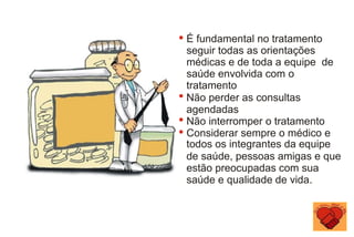 É fundamental no tratamento
seguir todas as orientações
médicas e de toda a equipe de
saúde envolvida com o
tratamento
Não perder as consultas
agendadas
Não interromper o tratamento
Considerar sempre o médico e
todos os integrantes da equipe
de saúde, pessoas amigas e que
estão preocupadas com sua
saúde e qualidade de vida.
 