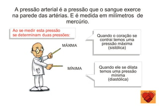 Quando o coração se
contrai temos uma
pressão máxima
(sistólica)
Ao se medir esta pressão
se determinam duas pressões:
MÁXIMA
MÍNIMA Quando ele se dilata
temos uma pressão
mínima
(diastólica)
A pressão arterial é a pressão que o sangue exerce
na parede das artérias. E é medida em milímetros de
mercúrio.
 
