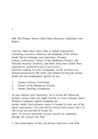 1
HIS 100 Primary Source Hunt Short Response Guidelines and
Rubric
Activity: Open these three links to digital repositories
containing resources related to the dropping of the atomic
bomb. Browse through each repository (Truman
Library Collections, Voices of the Manhattan Project, and
National Security Archive), and think about how useful these
repositories would be to you if you were a
historian seeking to write a biography on the scientist Leo
Szilard (pronounced SIL-lard) who helped develop the atomic
bomb and also campaigned against its use.
1. Truman Library Collections
2. Voices of the Manhattan Project
3. Atomic Heritage Foundation
As you explore each repository, try to locate the following
primary sources that you might consult to write a chapter about
Szilard’s campaign against dropping the
atomic bomb. Each primary source is located in only one of the
above repositories. Try your best to locate each source, but it is
OK if you are not able to locate all
three. If you are successful in your search, try skimming
through the sources you find.
1. The transcription of the oral history interview with Tom
 