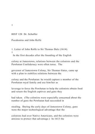 1
HIST 120 Dr. Schaffer
Pocahontas and John Rolfe
1. Letter of John Rolfe to Sir Thomas Dale (1614).
1
In the first decades after the founding of the English
colony at Jamestown, relations between the colonists and the
Powhatan Confederacy were often tense. The
governor of Jamestown Colony, Sir Thomas Gates, came up
with a plan to stabilize relations between the
colony and the Powhatan: he would capture a member of the
Powhatan royal family and use him/her as
leverage to force the Powhatan to help the colonists obtain food
and return the English captives and guns they
had taken. (The colonists were especially concerned about the
number of guns the Powhatan had succeeded in
stealing. During the early days of Jamestown Colony, guns
were the major technological advantage that the
colonists had over Native Americans, and the colonists were
anxious to protect that advantage.) In 1613 the
 