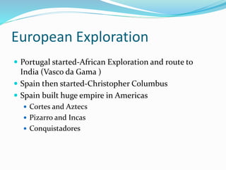 European Exploration
 Portugal started-African Exploration and route to
India (Vasco da Gama )
 Spain then started-Christopher Columbus
 Spain built huge empire in Americas
 Cortes and Aztecs
 Pizarro and Incas
 Conquistadores
 