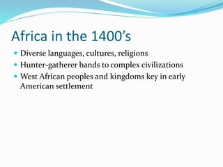 Africa in the 1400’s
 Diverse languages, cultures, religions
 Hunter-gatherer bands to complex civilizations
 West African peoples and kingdoms key in early
American settlement
 