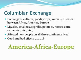 Columbian Exchange
 Exchange of cultures, goods, crops, animals, diseases
between Africa, America, Europe
 Measles, smallpox, syphilis, potatoes, horses, corn,
swine, etc., etc., etc.,
 Affected how people on all three continents lived
 Good and bad effects………….?
 
