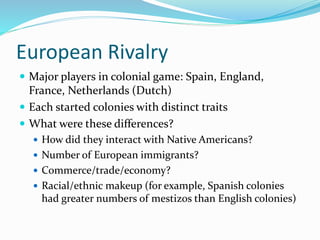 European Rivalry
 Major players in colonial game: Spain, England,
France, Netherlands (Dutch)
 Each started colonies with distinct traits
 What were these differences?
 How did they interact with Native Americans?
 Number of European immigrants?
 Commerce/trade/economy?
 Racial/ethnic makeup (for example, Spanish colonies
had greater numbers of mestizos than English colonies)
 