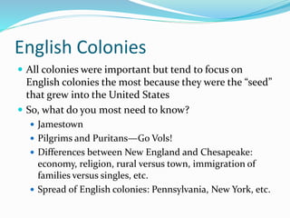English Colonies
 All colonies were important but tend to focus on
English colonies the most because they were the “seed”
that grew into the United States
 So, what do you most need to know?
 Jamestown
 Pilgrims and Puritans—Go Vols!
 Differences between New England and Chesapeake:
economy, religion, rural versus town, immigration of
families versus singles, etc.
 Spread of English colonies: Pennsylvania, New York, etc.
 