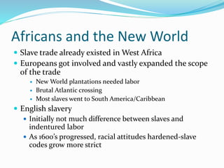 Africans and the New World
 Slave trade already existed in West Africa
 Europeans got involved and vastly expanded the scope
of the trade
 New World plantations needed labor
 Brutal Atlantic crossing
 Most slaves went to South America/Caribbean
 English slavery
 Initially not much difference between slaves and
indentured labor
 As 1600’s progressed, racial attitudes hardened-slave
codes grow more strict
 