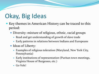Okay, Big Ideas
 Key themes in American History can be traced to this
period:
 Diversity: mixture of religious, ethnic, racial groups
 Read and get understanding of growth of slave trade
 Early patterns in relations between Indians and Europeans
 Ideas of Liberty:
 Examples of religious toleration (Maryland, New York City,
Pennsylvania)
 Early institutions of representation (Puritan town meetings,
Virginia House of Burgesses, etc.)
 Go Vols!
 