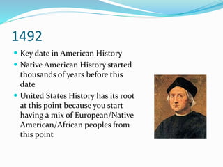 1492
 Key date in American History
 Native American History started
thousands of years before this
date
 United States History has its root
at this point because you start
having a mix of European/Native
American/African peoples from
this point
 