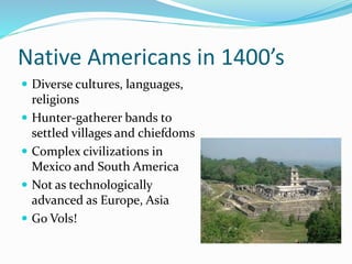Native Americans in 1400’s
 Diverse cultures, languages,
religions
 Hunter-gatherer bands to
settled villages and chiefdoms
 Complex civilizations in
Mexico and South America
 Not as technologically
advanced as Europe, Asia
 Go Vols!
 