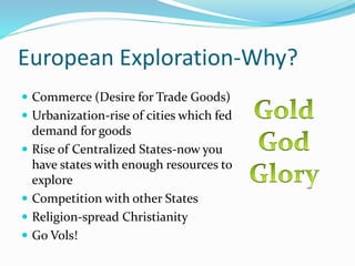 European Exploration-Why?
 Commerce (Desire for Trade Goods)
 Urbanization-rise of cities which fed
demand for goods
 Rise of Centralized States-now you
have states with enough resources to
explore
 Competition with other States
 Religion-spread Christianity
 Go Vols!
 