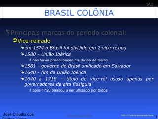 José Cláudio dos
10
PAPA
SS
Administração Pública PAS – O Portal da Administração Social
BRASIL COLÔNIA
Principais marcos do período colonial:
Vice-reinado
em 1574 o Brasil foi dividido em 2 vice-reinos
1580 – União Ibérica
não havia preocupação em divisa de terras
1581 – governo do Brasil unificado em Salvador
1640 – fim da União Ibérica
1640 a 1718 – título de vice-rei usado apenas por
governadores de alta fidalguia
após 1720 passou a ser utilizado por todos
 