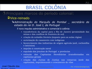 José Cláudio dos
11
PAPA
SS
Administração Pública PAS – O Portal da Administração Social
BRASIL COLÔNIA
Principais marcos do período colonial:
Vice-reinado
Administração do Marquês de Pombal _ secretário de
estado do rei D. José I, de Portugal
novo impulso administrativo e comercial à colônia:
» transferência da capital para o Rio de Janeiro (proximidade das
minas e dos conflitos de fronteira do sul)
» criação do subsídio literário (imposto para as aulas régias)
» autorização do casamento com indígenas
» favorecimento das indústrias de origem agrícola (anil, cochonilha
e laticínios)
» impulso á construção naval
» expulsão dos jesuítas de Portugal e províncias
» extinção das Capitanias Hereditárias (transformadas em
capitanias gerais)
» criação das Juntas de Justiça nas comarcas (sede das
capitanias), impulsionando o crescimento de vilas
 