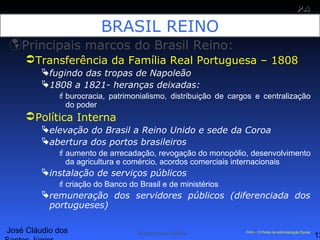 José Cláudio dos
13
PAPA
SS
Administração Pública PAS – O Portal da Administração Social
BRASIL REINO
Principais marcos do Brasil Reino:
Transferência da Família Real Portuguesa – 1808
fugindo das tropas de Napoleão
1808 a 1821- heranças deixadas:
burocracia, patrimonialismo, distribuição de cargos e centralização
do poder
Política Interna
elevação do Brasil a Reino Unido e sede da Coroa
abertura dos portos brasileiros
aumento de arrecadação, revogação do monopólio, desenvolvimento
da agricultura e comércio, acordos comerciais internacionais
instalação de serviços públicos
criação do Banco do Brasil e de ministérios
remuneração dos servidores públicos (diferenciada dos
portugueses)
 