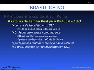 José Cláudio dos
15
PAPA
SS
Administração Pública PAS – O Portal da Administração Social
BRASIL REINO
Principais marcos do Brasil Reino:
Retorno da Família Real para Portugal - 1821
derrota de Napoleão em 1817
volta da estabilidade política na Europa
D. Pedro permanece como regente
Brasil mantém sua estrutura política
passa a ter deputados na Corte de Lisboa
portugueses tentam retomar o pacto colonial
o Brasil declara-se independente em 1822
 