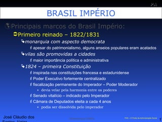 José Cláudio dos
17
PAPA
SS
Administração Pública PAS – O Portal da Administração Social
BRASIL IMPÉRIO
Principais marcos do Brasil Império:
Primeiro reinado – 1822/1831
monarquia com aspecto democrata
apesar do patrimonialismo, alguns anseios populares eram acatados
vilas são promovidas a cidades
maior importância política e administrativa
1824 – primeira Constituição
inspirada nas constituições francesa e estadunidense
Poder Executivo fortemente centralizado
fiscalização permanente do Imperador – Poder Moderador
» devia velar pela harmonia entre os poderes
Senado vitalício – indicado pelo Imperador
Câmara de Deputados eleita a cada 4 anos
» podia ser dissolvida pelo imperador
 