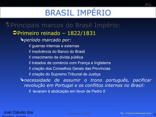 José Cláudio dos
18
PAPA
SS
Administração Pública PAS – O Portal da Administração Social
BRASIL IMPÉRIO
Principais marcos do Brasil Império:
Primeiro reinado – 1822/1831
período marcado por:
guerras internas e externas
insolvência do Banco do Brasil
crescimento da dívida pública
tratados de comércio com França e Inglaterra
criação dos Conselhos Gerais das Províncias
criação do Supremo Tribunal de Justiça
necessidade de assumir o trono português, pacificar
revolução em Portugal e os conflitos internos no Brasil:
 levaram à abdicação em favor de Pedro II
 
