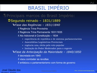 José Cláudio dos
19
PAPA
SS
Administração Pública PAS – O Portal da Administração Social
BRASIL IMPÉRIO
Principais marcos do Brasil Império:
Segundo reinado – 1831/1889
Fase das Regências – 1831/1840
Regência Trina Provisória
Regência Trina Permanente 1831/1835
Ato Adicional à Constituição – 1834
» experiência de república e de sistema parlamentarista
» Assembléias Legislativas Provinciais
» regência una, eleita pelo voto popular
» limitação do Poder Moderador para o regente
Fase da Antecipação da Maioridade – 1840/1850
decretada em 1840
visou combater as revoltas
enfatizou o parlamentarismo com forma de governo
 