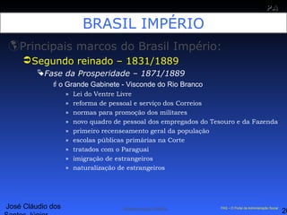 José Cláudio dos
20
PAPA
SS
Administração Pública PAS – O Portal da Administração Social
BRASIL IMPÉRIO
Principais marcos do Brasil Império:
Segundo reinado – 1831/1889
Fase da Prosperidade – 1871/1889
o Grande Gabinete - Visconde do Rio Branco
» Lei do Ventre Livre
» reforma de pessoal e serviço dos Correios
» normas para promoção dos militares
» novo quadro de pessoal dos empregados do Tesouro e da Fazenda
» primeiro recenseamento geral da população
» escolas públicas primárias na Corte
» tratados com o Paraguai
» imigração de estrangeiros
» naturalização de estrangeiros
 