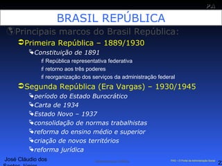 José Cláudio dos
22
PAPA
SS
Administração Pública PAS – O Portal da Administração Social
BRASIL REPÚBLICA
Principais marcos do Brasil República:
Primeira República – 1889/1930
Constituição de 1891
República representativa federativa
retorno aos três poderes
reorganização dos serviços da administração federal
Segunda República (Era Vargas) – 1930/1945
período do Estado Burocrático
Carta de 1934
Estado Novo – 1937
consolidação de normas trabalhistas
reforma do ensino médio e superior
criação de novos territórios
reforma jurídica
 