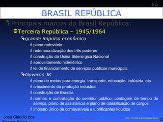José Cláudio dos
23
PAPA
SS
Administração Pública PAS – O Portal da Administração Social
BRASIL REPÚBLICA
Principais marcos do Brasil República:
Terceira República – 1945/1964
grande impulso econômico
plano rodoviário
redemocratização dos três poderes
construção da Usina Siderúrgica Nacional
aproveitamento hidrelétrico
lei de financiamento de serviços públicos municipais
Governo JK
plano de metas para energia, transporte, educação, indústria, etc
crescimento da produção industrial
construção de Brasília
normas e contratação do servidor público, contagem de tempo de
serviço, plano de assistência e plano de classificação de cargos
imposto único de combustíveis e lubrificantes líquidos
 