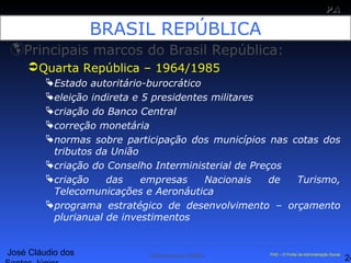José Cláudio dos
24
PAPA
SS
Administração Pública PAS – O Portal da Administração Social
BRASIL REPÚBLICA
Principais marcos do Brasil República:
Quarta República – 1964/1985
Estado autoritário-burocrático
eleição indireta e 5 presidentes militares
criação do Banco Central
correção monetária
normas sobre participação dos municípios nas cotas dos
tributos da União
criação do Conselho Interministerial de Preços
criação das empresas Nacionais de Turismo,
Telecomunicações e Aeronáutica
programa estratégico de desenvolvimento – orçamento
plurianual de investimentos
 