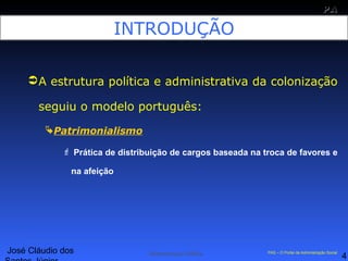 José Cláudio dos
4
PAPA
SS
Administração Pública PAS – O Portal da Administração Social
INTRODUÇÃO
A estrutura política e administrativa da colonização
seguiu o modelo português:
Patrimonialismo
 Prática de distribuição de cargos baseada na troca de favores e
na afeição
 