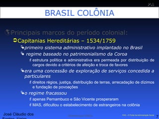 José Cláudio dos
7
PAPA
SS
Administração Pública PAS – O Portal da Administração Social
BRASIL COLÔNIA
Principais marcos do período colonial:
Capitanias Hereditárias – 1534/1759
primeiro sistema administrativo implantado no Brasil
 regime baseado no patrimonialismo da Coroa
estrutura política e administrativa era permeada por distribuição de
cargos devido a critérios de afeição e troca de favores
era uma concessão de exploração de serviços concedida a
particulares
direitos régios, justiça, distribuição de terras, arrecadação de dízimos
e fundação de povoações
o regime fracassou
apenas Pernambuco e São Vicente prosperaram
MAS, dificultou o estabelecimento de estrangeiros na colônia
 