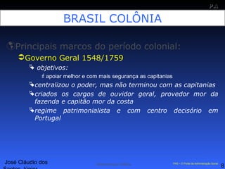 José Cláudio dos
8
PAPA
SS
Administração Pública PAS – O Portal da Administração Social
BRASIL COLÔNIA
Principais marcos do período colonial:
Governo Geral 1548/1759
 objetivos:
apoiar melhor e com mais segurança as capitanias
centralizou o poder, mas não terminou com as capitanias
criados os cargos de ouvidor geral, provedor mor da
fazenda e capitão mor da costa
regime patrimonialista e com centro decisório em
Portugal
 