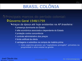 José Cláudio dos
9
PAPA
SS
Administração Pública PAS – O Portal da Administração Social
BRASIL COLÔNIA
Principais marcos do período colonial:
Governo Geral 1548/1759
traços da época até hoje existentes na AP brasileira:
presença dominante do Estado
elite econômica associada e dependente do Estado
proteção contra concorrência
controle administrativo dos preços
limite artificial da oferta
vantagens e subsídios na compra de matéria prima
» estes aspectos geraram um “capitalismo protegido”: privatista na
propriedade e semi-estatal na gestão
 