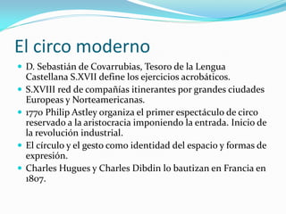 El circo moderno 
D. Sebastián de Covarrubias, Tesoro de la Lengua Castellana S.XVII define los ejercicios acrobáticos. 
S.XVIII red de compañías itinerantes por grandes ciudades Europeas y Norteamericanas. 
1770 Philip Astley organiza el primer espectáculo de circo reservado a la aristocracia imponiendo la entrada. Inicio de la revolución industrial. 
El círculo y el gesto como identidad del espacio y formas de expresión. 
Charles Hugues y Charles Dibdin lo bautizan en Francia en 1807.  