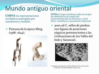 Mundo antíguo oriental 
CHINA las representaciones acrobáticas protegidas por mandarines y feudales 
INDIA el yoga constituye todo un acopio de sabiduría en el campo del conocimiento del ser humano a nivel físico, metafísico y puramente espiritual 
Pinturas de la época Ming (1368- 1644). 
3000 ad C. sellos de piedras con figuras de posiciones yóguicas pertenecientes a las civilizaciones de los Valles del Indo y Saraswati. 
Fotografía reproducida en el libro Mohenjo-Daro and the Indus Civilization (de John Marshall; Londres, 1931  