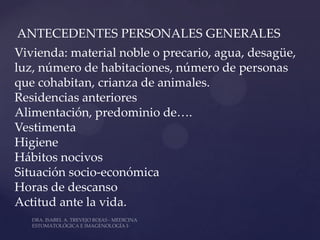 ANTECEDENTES PERSONALES GENERALES
Vivienda: material noble o precario, agua, desagüe,
luz, número de habitaciones, número de personas
que cohabitan, crianza de animales.
Residencias anteriores
Alimentación, predominio de….
Vestimenta
Higiene
Hábitos nocivos
Situación socio-económica
Horas de descanso
Actitud ante la vida.
 