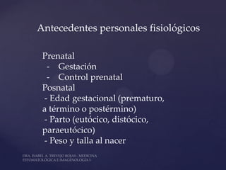 Antecedentes personales fisiológicos

 Prenatal
  - Gestación
  - Control prenatal
 Posnatal
 - Edad gestacional (prematuro,
 a término o postérmino)
 - Parto (eutócico, distócico,
 paraeutócico)
 - Peso y talla al nacer
 