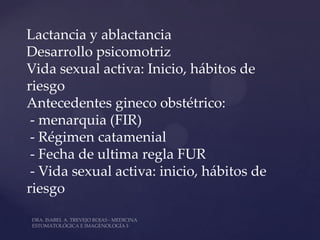 Lactancia y ablactancia
Desarrollo psicomotriz
Vida sexual activa: Inicio, hábitos de
riesgo
Antecedentes gineco obstétrico:
 - menarquia (FIR)
 - Régimen catamenial
 - Fecha de ultima regla FUR
 - Vida sexual activa: inicio, hábitos de
riesgo
 