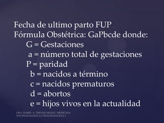 Fecha de ultimo parto FUP
Fórmula Obstétrica: GaPbcde donde:
   G = Gestaciones
   a = número total de gestaciones
   P = paridad
    b = nacidos a término
    c = nacidos prematuros
    d = abortos
    e = hijos vivos en la actualidad
 