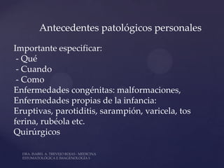 Antecedentes patológicos personales

Importante especificar:
 - Qué
 - Cuando
 - Como
Enfermedades congénitas: malformaciones,
Enfermedades propias de la infancia:
Eruptivas, parotiditis, sarampión, varicela, tos
ferina, rubéola etc.
Quirúrgicos
 