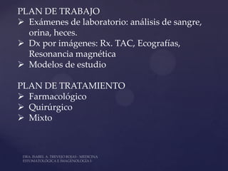 PLAN DE TRABAJO
 Exámenes de laboratorio: análisis de sangre,
  orina, heces.
 Dx por imágenes: Rx. TAC, Ecografías,
  Resonancia magnética
 Modelos de estudio

PLAN DE TRATAMIENTO
 Farmacológico
 Quirúrgico
 Mixto
 