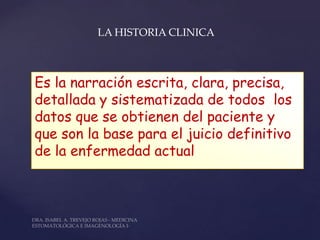 LA HISTORIA CLINICA



Es la narración escrita, clara, precisa,
detallada y sistematizada de todos los
datos que se obtienen del paciente y
que son la base para el juicio definitivo
de la enfermedad actual
 