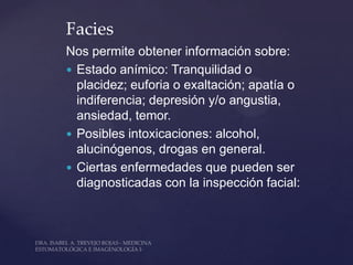 Facies
Nos permite obtener información sobre:
 Estado anímico: Tranquilidad o
  placidez; euforia o exaltación; apatía o
  indiferencia; depresión y/o angustia,
  ansiedad, temor.
 Posibles intoxicaciones: alcohol,
  alucinógenos, drogas en general.
 Ciertas enfermedades que pueden ser
  diagnosticadas con la inspección facial:
 