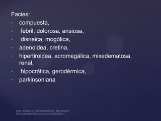 Facies:
• compuesta,
•  febril, dolorosa, ansiosa,
•  disneica, mogólica,
• adenoidea, cretina,
• hipertiroidea, acromegálica, mixedematosa,
  renal,
•  hipocrática, gerodérmica,
• parkinsoniana
 
