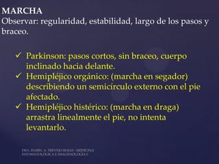 MARCHA
Observar: regularidad, estabilidad, largo de los pasos y
braceo.

    Parkinson: pasos cortos, sin braceo, cuerpo
     inclinado hacia delante.
    Hemipléjico orgánico: (marcha en segador)
     describiendo un semicírculo externo con el pie
     afectado.
    Hemipléjico histérico: (marcha en draga)
     arrastra linealmente el pie, no intenta
     levantarlo.
 