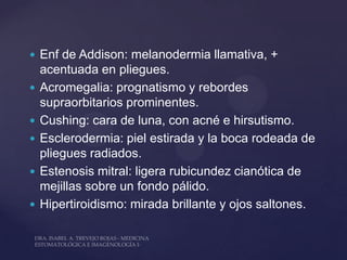  Enf de Addison: melanodermia llamativa, +
    acentuada en pliegues.
   Acromegalia: prognatismo y rebordes
    supraorbitarios prominentes.
   Cushing: cara de luna, con acné e hirsutismo.
   Esclerodermia: piel estirada y la boca rodeada de
    pliegues radiados.
   Estenosis mitral: ligera rubicundez cianótica de
    mejillas sobre un fondo pálido.
   Hipertiroidismo: mirada brillante y ojos saltones.
 
