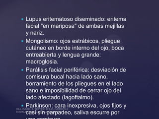  Lupus eritematoso diseminado: eritema
  facial "en mariposa" de ambas mejillas
  y nariz.
 Mongolismo: ojos estrábicos, pliegue
  cutáneo en borde interno del ojo, boca
  entreabierta y lengua grande:
  macroglosia.
 Parálisis facial periférica: desviación de
  comisura bucal hacia lado sano,
  borramiento de los pliegues en el lado
  sano e imposibilidad de cerrar ojo del
  lado afectado (lagoftalmo).
 Parkinson: cara inexpresiva, ojos fijos y
  casi sin parpadeo, saliva escurre por
 