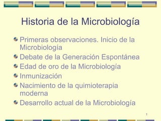 1
Historia de la Microbiología
Primeras observaciones. Inicio de la
Microbiología
Debate de la Generación Espontánea
Edad de oro de la Microbiología
Inmunización
Nacimiento de la quimioterapia
moderna
Desarrollo actual de la Microbiología
 