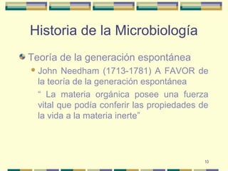 10
Historia de la Microbiología
Teoría de la generación espontánea
John Needham (1713-1781) A FAVOR de
la teoría de la generación espontánea
“ La materia orgánica posee una fuerza
vital que podía conferir las propiedades de
la vida a la materia inerte”
 