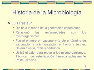 12
Historia de la Microbiología
Luis Pasteur
 Dio fin a la teoría de la generación espontánea
 Relacionó las enfermedades con los
microorganismos
 Fue el primero en vacunar y le dio el término de
vacunación a la inmunización en honor a Jenner.
Cólera aviario, rabia y carbunco
 Utilizó el calor para matar a los microorganismos.
Técnica de esterilización llamada actualmente
Pasteurización
 