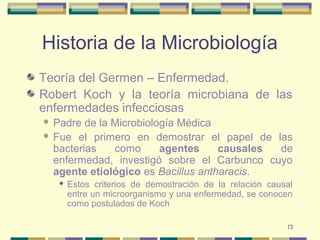 13
Historia de la Microbiología
Teoría del Germen – Enfermedad.
Robert Koch y la teoría microbiana de las
enfermedades infecciosas
 Padre de la Microbiología Médica
 Fue el primero en demostrar el papel de las
bacterias como agentes causales de
enfermedad, investigó sobre el Carbunco cuyo
agente etiológico es Bacillus antharacis.
 Estos criterios de demostración de la relación causal
entre un microorganismo y una enfermedad, se conocen
como postulados de Koch
 